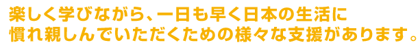 楽しく学びながら、一日も早く日本の生活に慣れ親しんでいただくための様々な支援があります。